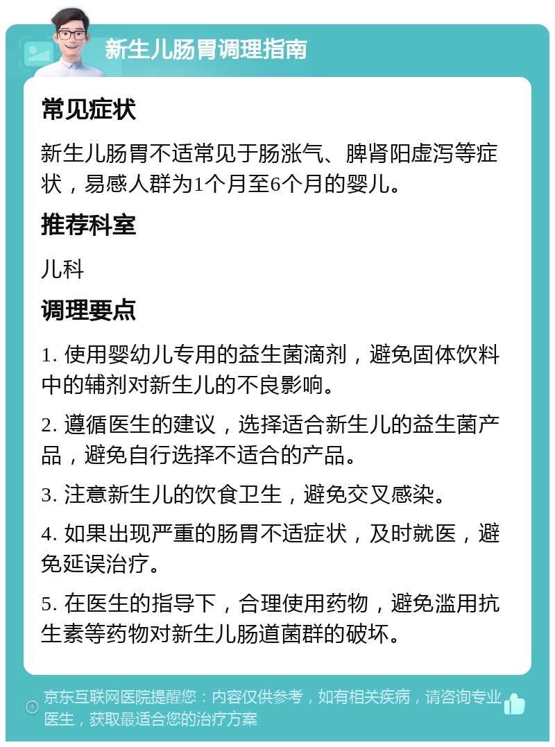 新生儿肠胃调理指南 常见症状 新生儿肠胃不适常见于肠涨气、脾肾阳虚泻等症状，易感人群为1个月至6个月的婴儿。 推荐科室 儿科 调理要点 1. 使用婴幼儿专用的益生菌滴剂，避免固体饮料中的辅剂对新生儿的不良影响。 2. 遵循医生的建议，选择适合新生儿的益生菌产品，避免自行选择不适合的产品。 3. 注意新生儿的饮食卫生，避免交叉感染。 4. 如果出现严重的肠胃不适症状，及时就医，避免延误治疗。 5. 在医生的指导下，合理使用药物，避免滥用抗生素等药物对新生儿肠道菌群的破坏。