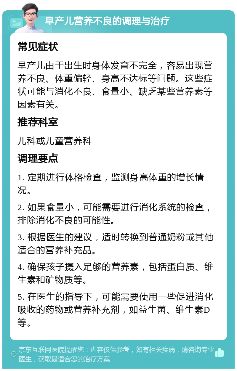 早产儿营养不良的调理与治疗 常见症状 早产儿由于出生时身体发育不完全，容易出现营养不良、体重偏轻、身高不达标等问题。这些症状可能与消化不良、食量小、缺乏某些营养素等因素有关。 推荐科室 儿科或儿童营养科 调理要点 1. 定期进行体格检查，监测身高体重的增长情况。 2. 如果食量小，可能需要进行消化系统的检查，排除消化不良的可能性。 3. 根据医生的建议，适时转换到普通奶粉或其他适合的营养补充品。 4. 确保孩子摄入足够的营养素，包括蛋白质、维生素和矿物质等。 5. 在医生的指导下，可能需要使用一些促进消化吸收的药物或营养补充剂，如益生菌、维生素D等。