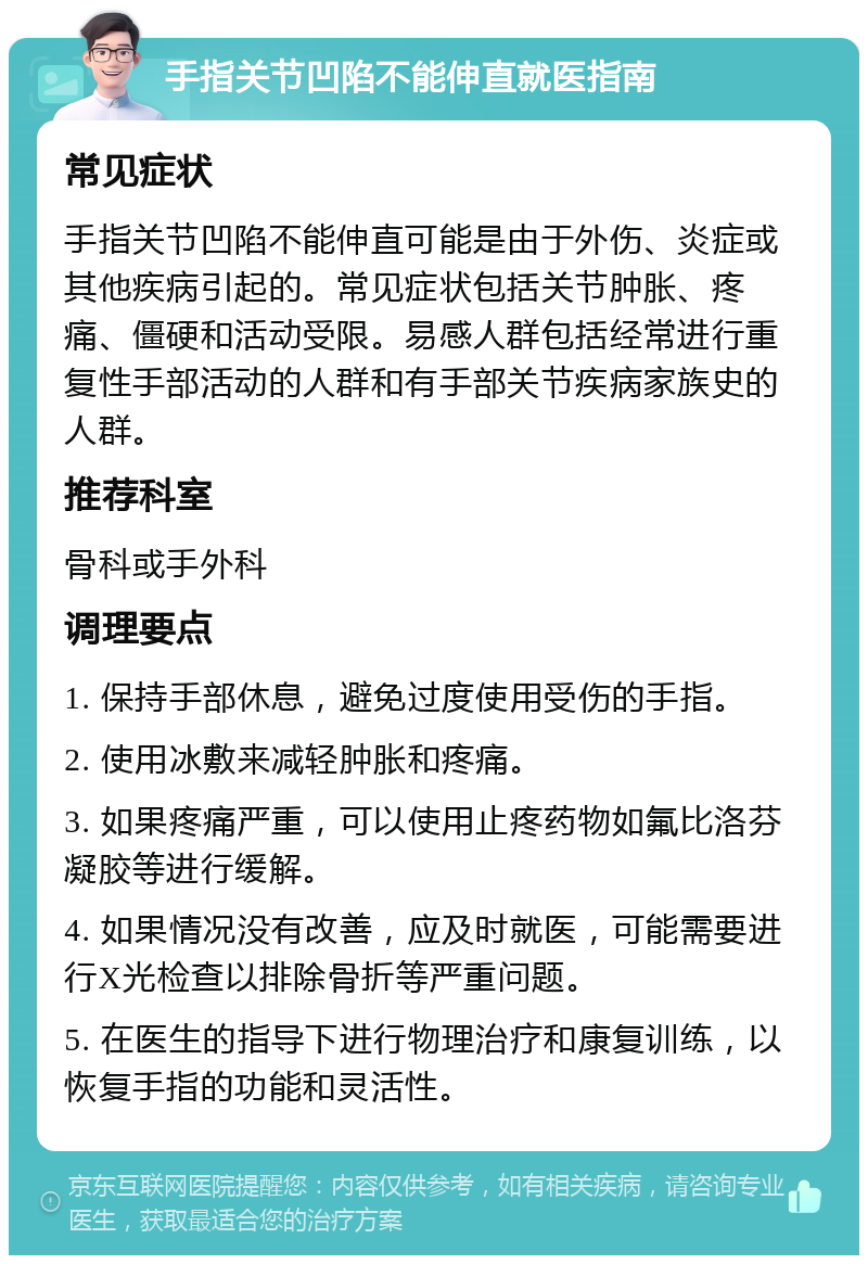 手指关节凹陷不能伸直就医指南 常见症状 手指关节凹陷不能伸直可能是由于外伤、炎症或其他疾病引起的。常见症状包括关节肿胀、疼痛、僵硬和活动受限。易感人群包括经常进行重复性手部活动的人群和有手部关节疾病家族史的人群。 推荐科室 骨科或手外科 调理要点 1. 保持手部休息，避免过度使用受伤的手指。 2. 使用冰敷来减轻肿胀和疼痛。 3. 如果疼痛严重，可以使用止疼药物如氟比洛芬凝胶等进行缓解。 4. 如果情况没有改善，应及时就医，可能需要进行X光检查以排除骨折等严重问题。 5. 在医生的指导下进行物理治疗和康复训练，以恢复手指的功能和灵活性。