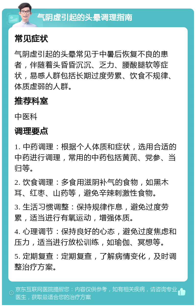 气阴虚引起的头晕调理指南 常见症状 气阴虚引起的头晕常见于中暑后恢复不良的患者，伴随着头昏昏沉沉、乏力、腰酸腿软等症状，易感人群包括长期过度劳累、饮食不规律、体质虚弱的人群。 推荐科室 中医科 调理要点 1. 中药调理：根据个人体质和症状，选用合适的中药进行调理，常用的中药包括黄芪、党参、当归等。 2. 饮食调理：多食用滋阴补气的食物，如黑木耳、红枣、山药等，避免辛辣刺激性食物。 3. 生活习惯调整：保持规律作息，避免过度劳累，适当进行有氧运动，增强体质。 4. 心理调节：保持良好的心态，避免过度焦虑和压力，适当进行放松训练，如瑜伽、冥想等。 5. 定期复查：定期复查，了解病情变化，及时调整治疗方案。