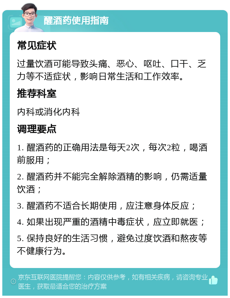 醒酒药使用指南 常见症状 过量饮酒可能导致头痛、恶心、呕吐、口干、乏力等不适症状，影响日常生活和工作效率。 推荐科室 内科或消化内科 调理要点 1. 醒酒药的正确用法是每天2次，每次2粒，喝酒前服用； 2. 醒酒药并不能完全解除酒精的影响，仍需适量饮酒； 3. 醒酒药不适合长期使用，应注意身体反应； 4. 如果出现严重的酒精中毒症状，应立即就医； 5. 保持良好的生活习惯，避免过度饮酒和熬夜等不健康行为。