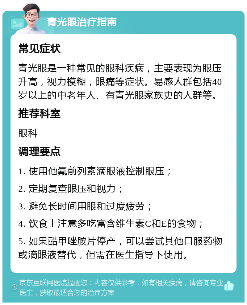 青光眼治疗指南 常见症状 青光眼是一种常见的眼科疾病，主要表现为眼压升高，视力模糊，眼痛等症状。易感人群包括40岁以上的中老年人、有青光眼家族史的人群等。 推荐科室 眼科 调理要点 1. 使用他氟前列素滴眼液控制眼压； 2. 定期复查眼压和视力； 3. 避免长时间用眼和过度疲劳； 4. 饮食上注意多吃富含维生素C和E的食物； 5. 如果醋甲唑胺片停产，可以尝试其他口服药物或滴眼液替代，但需在医生指导下使用。