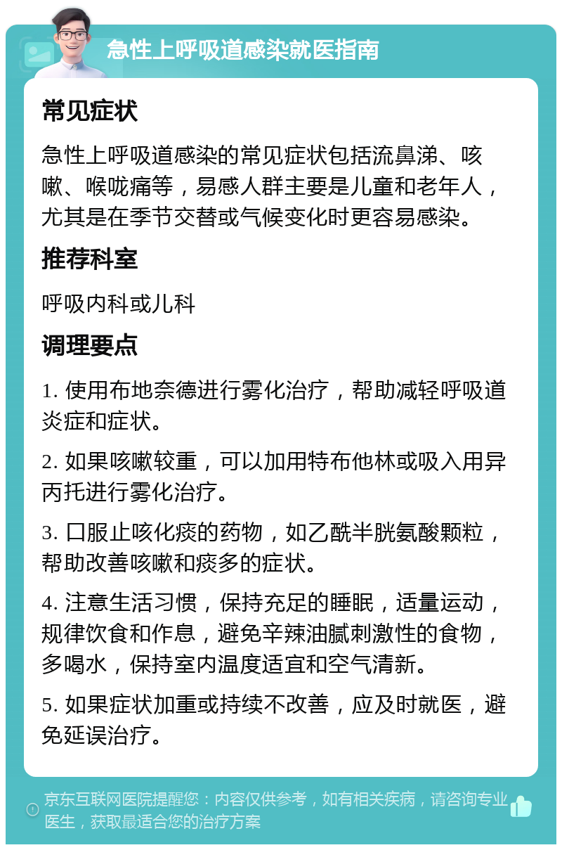 急性上呼吸道感染就医指南 常见症状 急性上呼吸道感染的常见症状包括流鼻涕、咳嗽、喉咙痛等，易感人群主要是儿童和老年人，尤其是在季节交替或气候变化时更容易感染。 推荐科室 呼吸内科或儿科 调理要点 1. 使用布地奈德进行雾化治疗，帮助减轻呼吸道炎症和症状。 2. 如果咳嗽较重，可以加用特布他林或吸入用异丙托进行雾化治疗。 3. 口服止咳化痰的药物，如乙酰半胱氨酸颗粒，帮助改善咳嗽和痰多的症状。 4. 注意生活习惯，保持充足的睡眠，适量运动，规律饮食和作息，避免辛辣油腻刺激性的食物，多喝水，保持室内温度适宜和空气清新。 5. 如果症状加重或持续不改善，应及时就医，避免延误治疗。