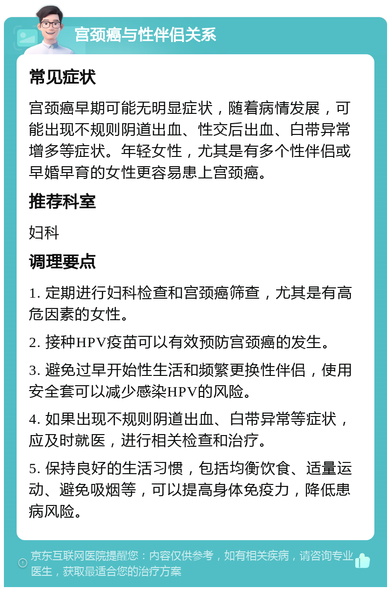 宫颈癌与性伴侣关系 常见症状 宫颈癌早期可能无明显症状，随着病情发展，可能出现不规则阴道出血、性交后出血、白带异常增多等症状。年轻女性，尤其是有多个性伴侣或早婚早育的女性更容易患上宫颈癌。 推荐科室 妇科 调理要点 1. 定期进行妇科检查和宫颈癌筛查，尤其是有高危因素的女性。 2. 接种HPV疫苗可以有效预防宫颈癌的发生。 3. 避免过早开始性生活和频繁更换性伴侣，使用安全套可以减少感染HPV的风险。 4. 如果出现不规则阴道出血、白带异常等症状，应及时就医，进行相关检查和治疗。 5. 保持良好的生活习惯，包括均衡饮食、适量运动、避免吸烟等，可以提高身体免疫力，降低患病风险。