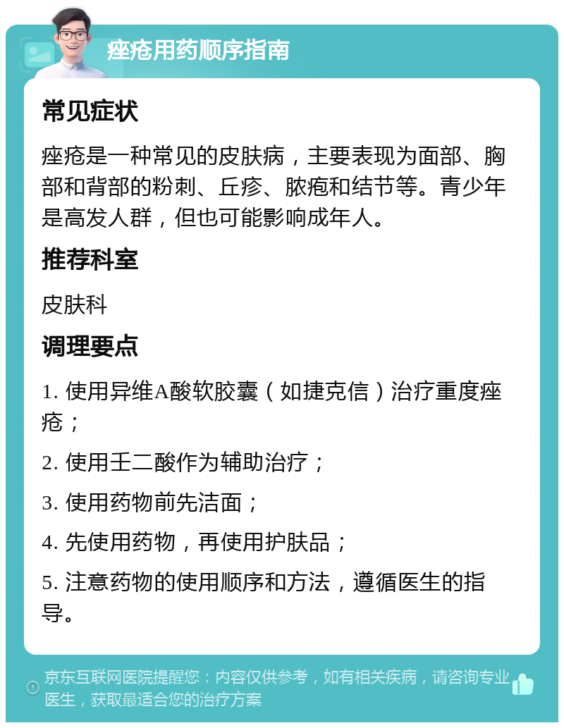 痤疮用药顺序指南 常见症状 痤疮是一种常见的皮肤病，主要表现为面部、胸部和背部的粉刺、丘疹、脓疱和结节等。青少年是高发人群，但也可能影响成年人。 推荐科室 皮肤科 调理要点 1. 使用异维A酸软胶囊（如捷克信）治疗重度痤疮； 2. 使用壬二酸作为辅助治疗； 3. 使用药物前先洁面； 4. 先使用药物，再使用护肤品； 5. 注意药物的使用顺序和方法，遵循医生的指导。