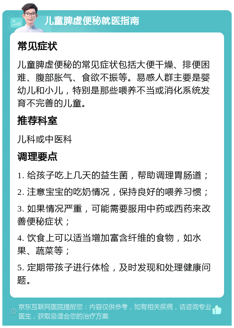 儿童脾虚便秘就医指南 常见症状 儿童脾虚便秘的常见症状包括大便干燥、排便困难、腹部胀气、食欲不振等。易感人群主要是婴幼儿和小儿，特别是那些喂养不当或消化系统发育不完善的儿童。 推荐科室 儿科或中医科 调理要点 1. 给孩子吃上几天的益生菌，帮助调理胃肠道； 2. 注意宝宝的吃奶情况，保持良好的喂养习惯； 3. 如果情况严重，可能需要服用中药或西药来改善便秘症状； 4. 饮食上可以适当增加富含纤维的食物，如水果、蔬菜等； 5. 定期带孩子进行体检，及时发现和处理健康问题。