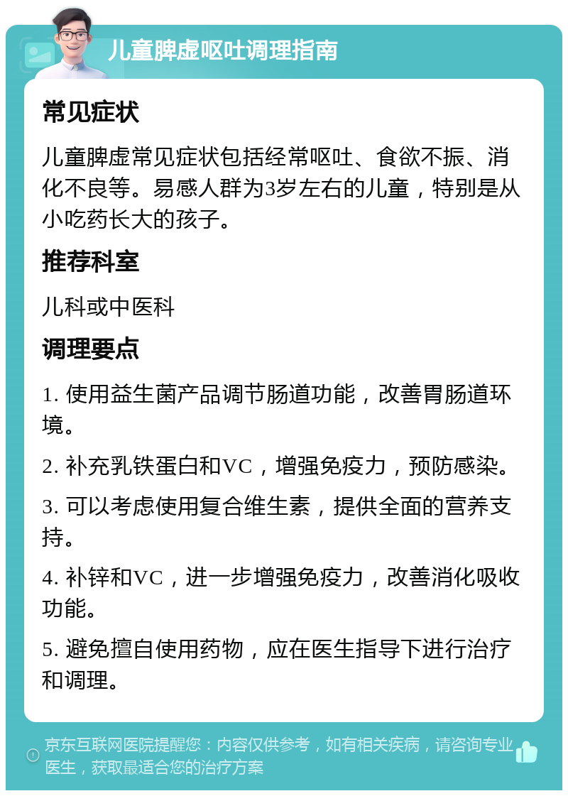 儿童脾虚呕吐调理指南 常见症状 儿童脾虚常见症状包括经常呕吐、食欲不振、消化不良等。易感人群为3岁左右的儿童，特别是从小吃药长大的孩子。 推荐科室 儿科或中医科 调理要点 1. 使用益生菌产品调节肠道功能，改善胃肠道环境。 2. 补充乳铁蛋白和VC，增强免疫力，预防感染。 3. 可以考虑使用复合维生素，提供全面的营养支持。 4. 补锌和VC，进一步增强免疫力，改善消化吸收功能。 5. 避免擅自使用药物，应在医生指导下进行治疗和调理。