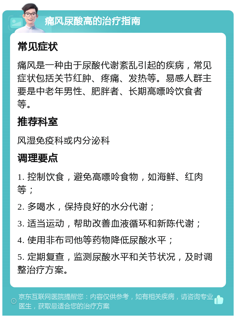 痛风尿酸高的治疗指南 常见症状 痛风是一种由于尿酸代谢紊乱引起的疾病，常见症状包括关节红肿、疼痛、发热等。易感人群主要是中老年男性、肥胖者、长期高嘌呤饮食者等。 推荐科室 风湿免疫科或内分泌科 调理要点 1. 控制饮食，避免高嘌呤食物，如海鲜、红肉等； 2. 多喝水，保持良好的水分代谢； 3. 适当运动，帮助改善血液循环和新陈代谢； 4. 使用非布司他等药物降低尿酸水平； 5. 定期复查，监测尿酸水平和关节状况，及时调整治疗方案。