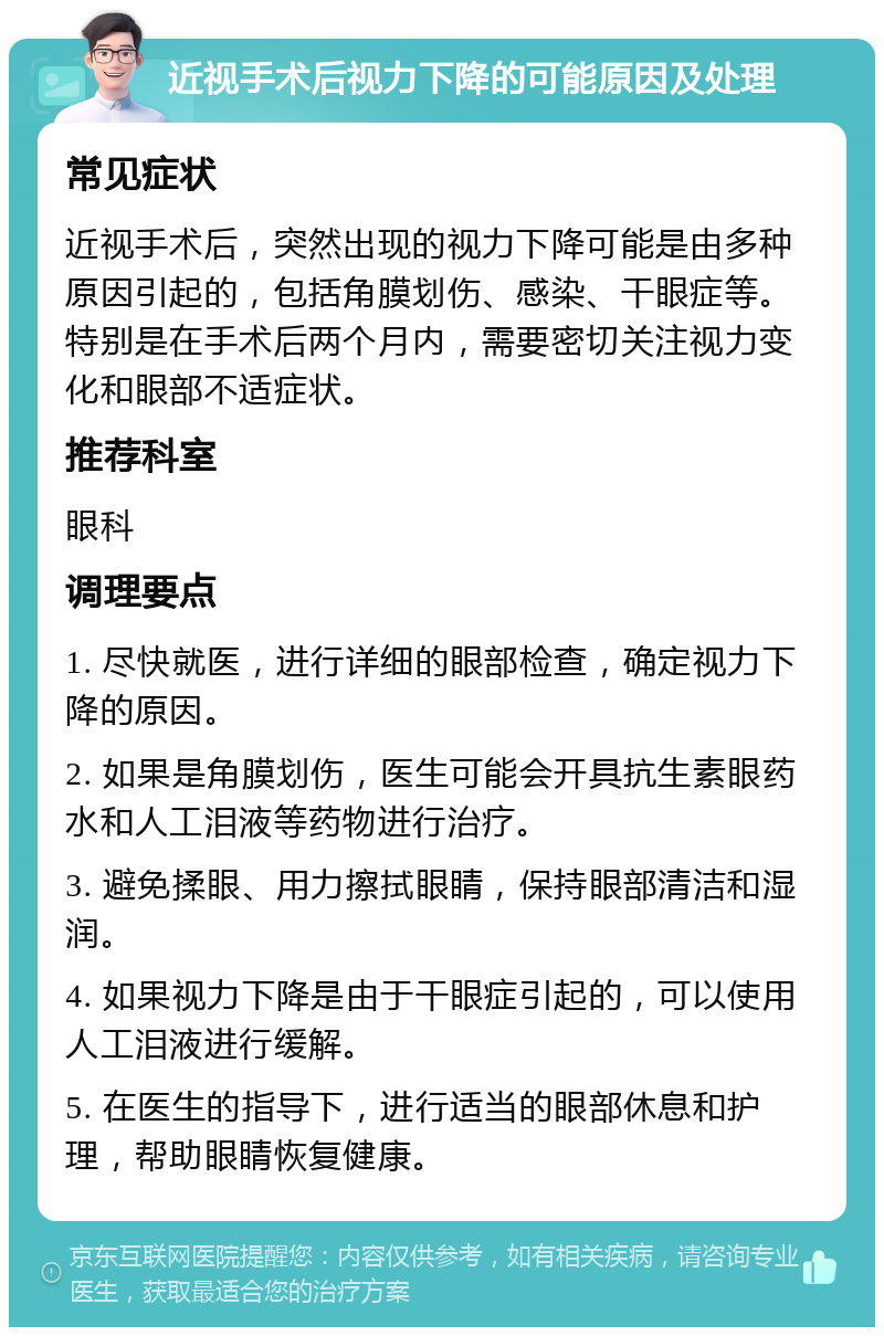 近视手术后视力下降的可能原因及处理 常见症状 近视手术后，突然出现的视力下降可能是由多种原因引起的，包括角膜划伤、感染、干眼症等。特别是在手术后两个月内，需要密切关注视力变化和眼部不适症状。 推荐科室 眼科 调理要点 1. 尽快就医，进行详细的眼部检查，确定视力下降的原因。 2. 如果是角膜划伤，医生可能会开具抗生素眼药水和人工泪液等药物进行治疗。 3. 避免揉眼、用力擦拭眼睛，保持眼部清洁和湿润。 4. 如果视力下降是由于干眼症引起的，可以使用人工泪液进行缓解。 5. 在医生的指导下，进行适当的眼部休息和护理，帮助眼睛恢复健康。