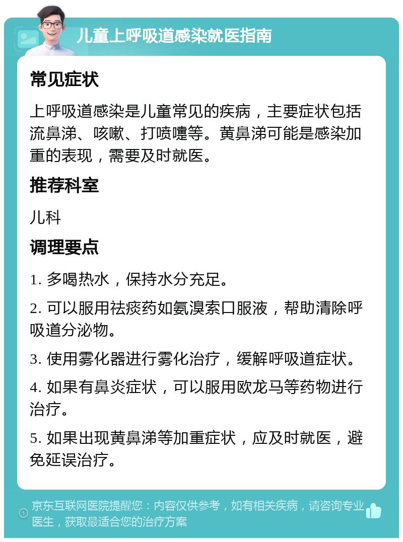 儿童上呼吸道感染就医指南 常见症状 上呼吸道感染是儿童常见的疾病，主要症状包括流鼻涕、咳嗽、打喷嚏等。黄鼻涕可能是感染加重的表现，需要及时就医。 推荐科室 儿科 调理要点 1. 多喝热水，保持水分充足。 2. 可以服用祛痰药如氨溴索口服液，帮助清除呼吸道分泌物。 3. 使用雾化器进行雾化治疗，缓解呼吸道症状。 4. 如果有鼻炎症状，可以服用欧龙马等药物进行治疗。 5. 如果出现黄鼻涕等加重症状，应及时就医，避免延误治疗。