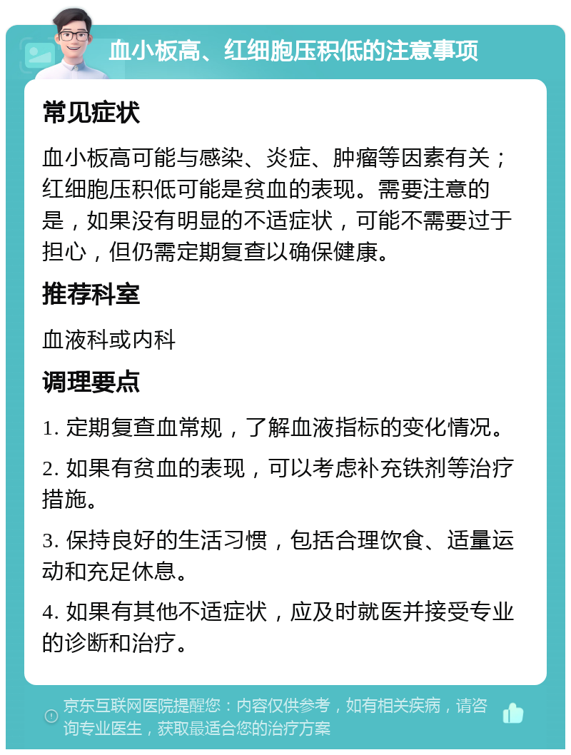 血小板高、红细胞压积低的注意事项 常见症状 血小板高可能与感染、炎症、肿瘤等因素有关；红细胞压积低可能是贫血的表现。需要注意的是，如果没有明显的不适症状，可能不需要过于担心，但仍需定期复查以确保健康。 推荐科室 血液科或内科 调理要点 1. 定期复查血常规，了解血液指标的变化情况。 2. 如果有贫血的表现，可以考虑补充铁剂等治疗措施。 3. 保持良好的生活习惯，包括合理饮食、适量运动和充足休息。 4. 如果有其他不适症状，应及时就医并接受专业的诊断和治疗。