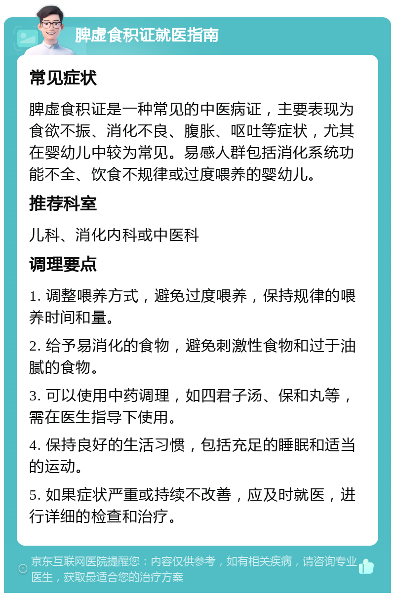 脾虚食积证就医指南 常见症状 脾虚食积证是一种常见的中医病证，主要表现为食欲不振、消化不良、腹胀、呕吐等症状，尤其在婴幼儿中较为常见。易感人群包括消化系统功能不全、饮食不规律或过度喂养的婴幼儿。 推荐科室 儿科、消化内科或中医科 调理要点 1. 调整喂养方式，避免过度喂养，保持规律的喂养时间和量。 2. 给予易消化的食物，避免刺激性食物和过于油腻的食物。 3. 可以使用中药调理，如四君子汤、保和丸等，需在医生指导下使用。 4. 保持良好的生活习惯，包括充足的睡眠和适当的运动。 5. 如果症状严重或持续不改善，应及时就医，进行详细的检查和治疗。