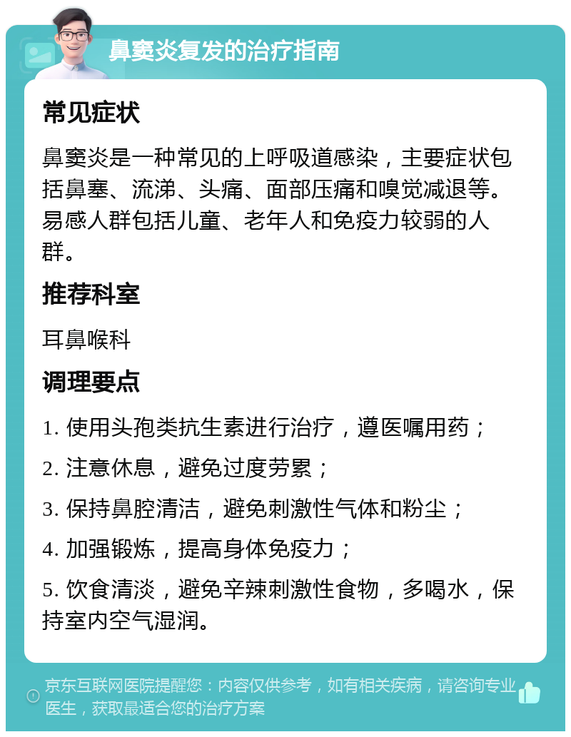 鼻窦炎复发的治疗指南 常见症状 鼻窦炎是一种常见的上呼吸道感染，主要症状包括鼻塞、流涕、头痛、面部压痛和嗅觉减退等。易感人群包括儿童、老年人和免疫力较弱的人群。 推荐科室 耳鼻喉科 调理要点 1. 使用头孢类抗生素进行治疗，遵医嘱用药； 2. 注意休息，避免过度劳累； 3. 保持鼻腔清洁，避免刺激性气体和粉尘； 4. 加强锻炼，提高身体免疫力； 5. 饮食清淡，避免辛辣刺激性食物，多喝水，保持室内空气湿润。