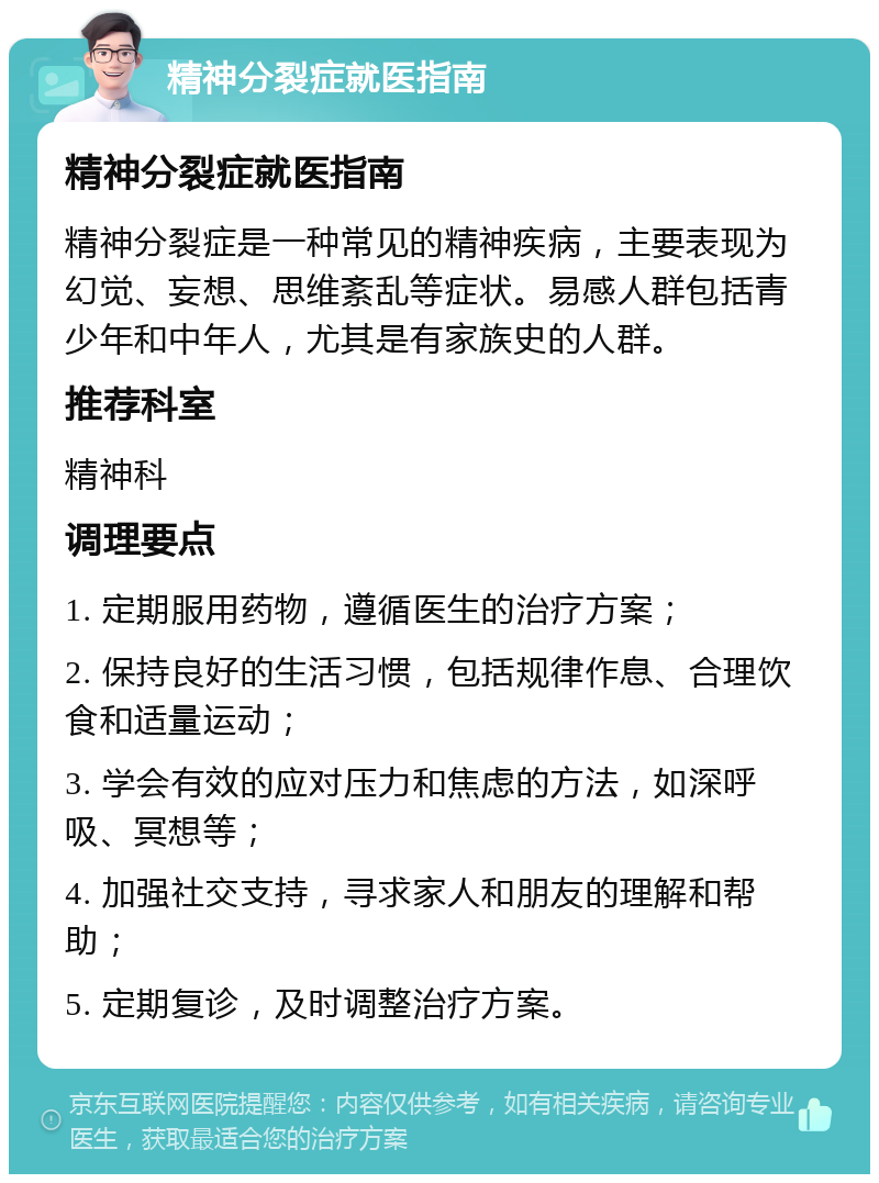 精神分裂症就医指南 精神分裂症就医指南 精神分裂症是一种常见的精神疾病，主要表现为幻觉、妄想、思维紊乱等症状。易感人群包括青少年和中年人，尤其是有家族史的人群。 推荐科室 精神科 调理要点 1. 定期服用药物，遵循医生的治疗方案； 2. 保持良好的生活习惯，包括规律作息、合理饮食和适量运动； 3. 学会有效的应对压力和焦虑的方法，如深呼吸、冥想等； 4. 加强社交支持，寻求家人和朋友的理解和帮助； 5. 定期复诊，及时调整治疗方案。