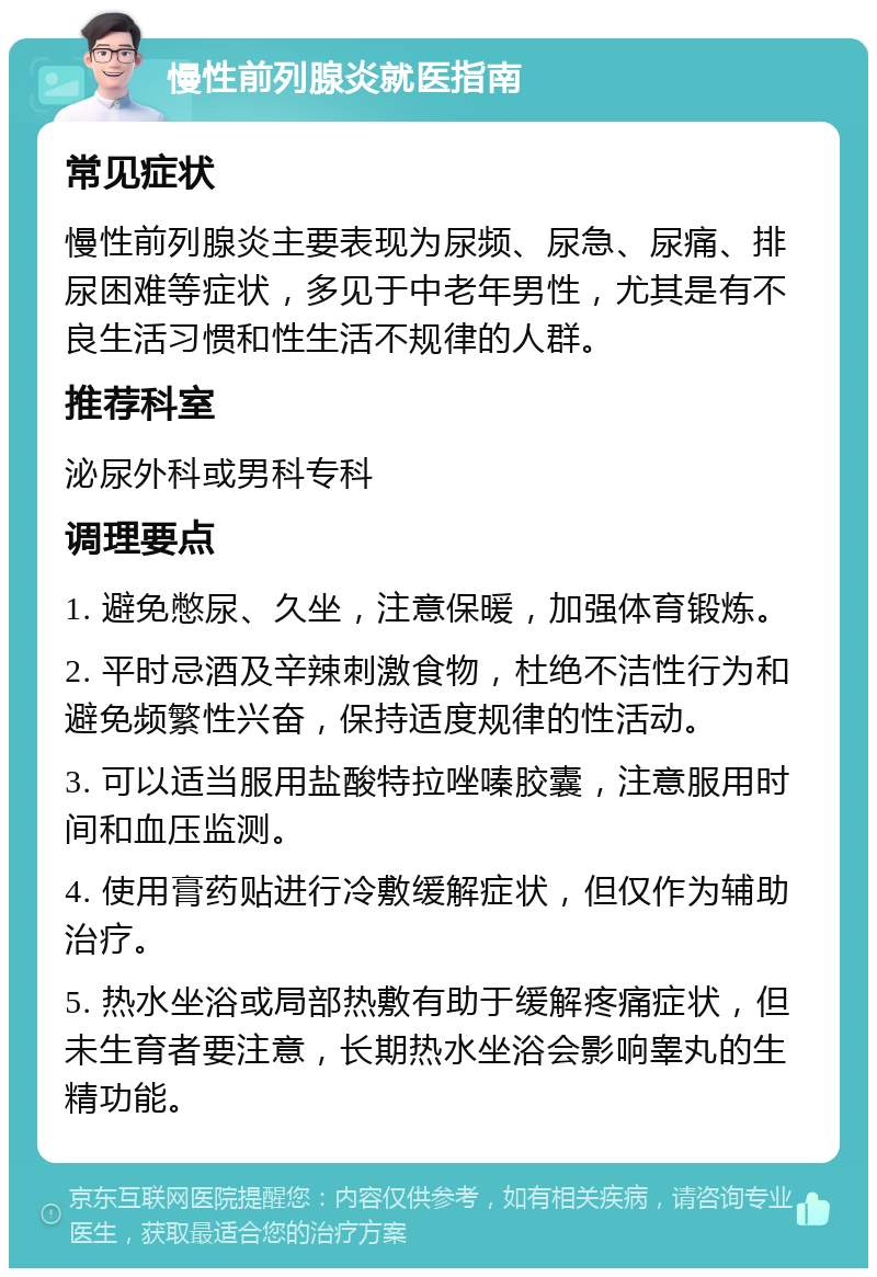 慢性前列腺炎就医指南 常见症状 慢性前列腺炎主要表现为尿频、尿急、尿痛、排尿困难等症状，多见于中老年男性，尤其是有不良生活习惯和性生活不规律的人群。 推荐科室 泌尿外科或男科专科 调理要点 1. 避免憋尿、久坐，注意保暖，加强体育锻炼。 2. 平时忌酒及辛辣刺激食物，杜绝不洁性行为和避免频繁性兴奋，保持适度规律的性活动。 3. 可以适当服用盐酸特拉唑嗪胶囊，注意服用时间和血压监测。 4. 使用膏药贴进行冷敷缓解症状，但仅作为辅助治疗。 5. 热水坐浴或局部热敷有助于缓解疼痛症状，但未生育者要注意，长期热水坐浴会影响睾丸的生精功能。