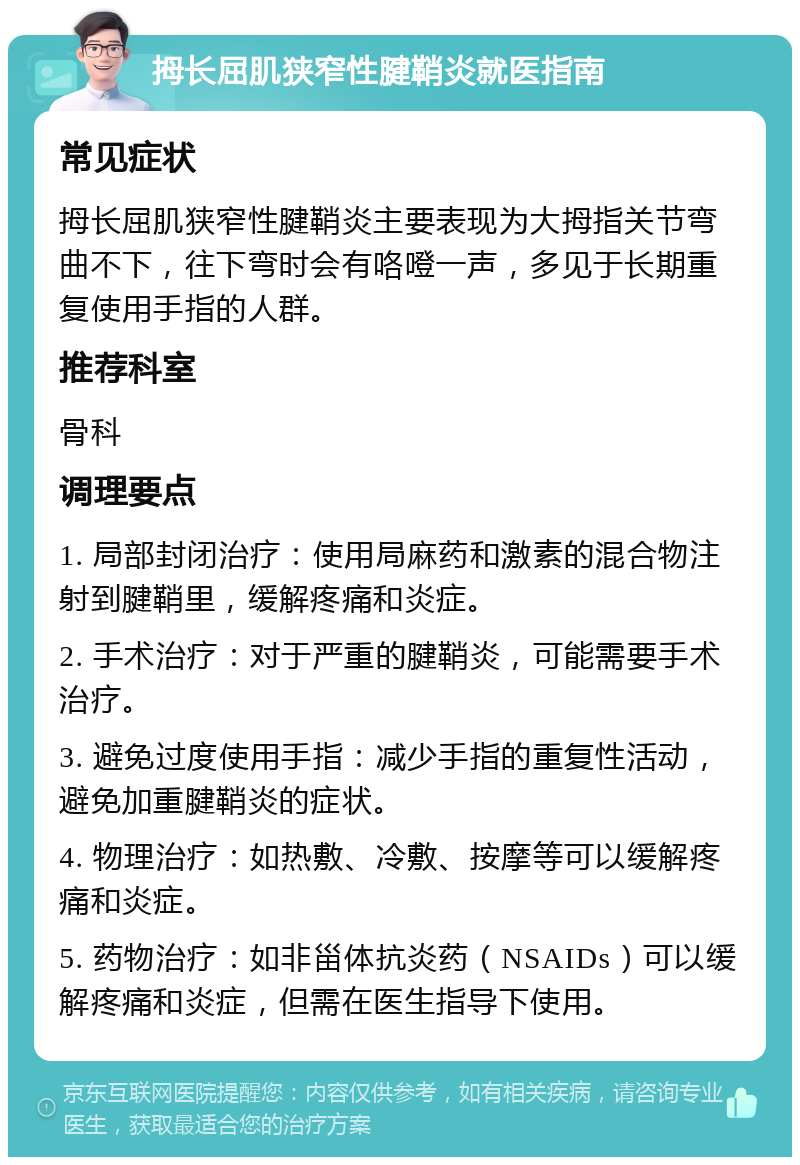 拇长屈肌狭窄性腱鞘炎就医指南 常见症状 拇长屈肌狭窄性腱鞘炎主要表现为大拇指关节弯曲不下，往下弯时会有咯噔一声，多见于长期重复使用手指的人群。 推荐科室 骨科 调理要点 1. 局部封闭治疗：使用局麻药和激素的混合物注射到腱鞘里，缓解疼痛和炎症。 2. 手术治疗：对于严重的腱鞘炎，可能需要手术治疗。 3. 避免过度使用手指：减少手指的重复性活动，避免加重腱鞘炎的症状。 4. 物理治疗：如热敷、冷敷、按摩等可以缓解疼痛和炎症。 5. 药物治疗：如非甾体抗炎药（NSAIDs）可以缓解疼痛和炎症，但需在医生指导下使用。