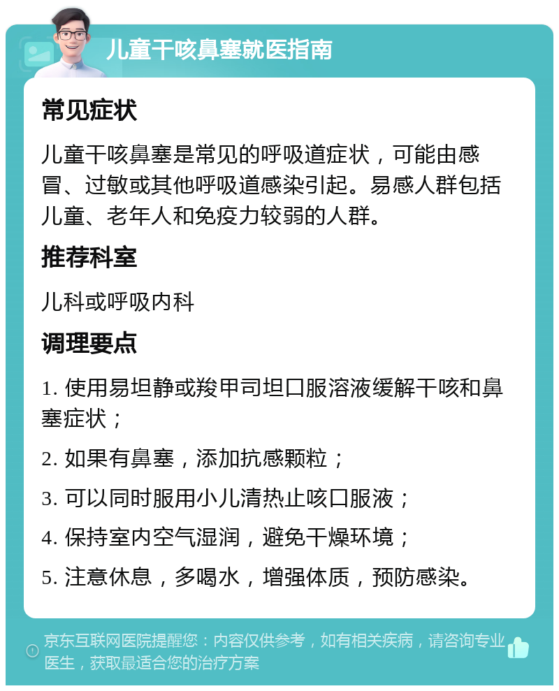 儿童干咳鼻塞就医指南 常见症状 儿童干咳鼻塞是常见的呼吸道症状，可能由感冒、过敏或其他呼吸道感染引起。易感人群包括儿童、老年人和免疫力较弱的人群。 推荐科室 儿科或呼吸内科 调理要点 1. 使用易坦静或羧甲司坦口服溶液缓解干咳和鼻塞症状； 2. 如果有鼻塞，添加抗感颗粒； 3. 可以同时服用小儿清热止咳口服液； 4. 保持室内空气湿润，避免干燥环境； 5. 注意休息，多喝水，增强体质，预防感染。