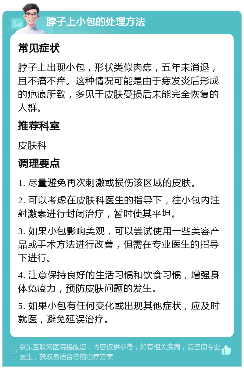 脖子上小包的处理方法 常见症状 脖子上出现小包，形状类似肉痣，五年未消退，且不痛不痒。这种情况可能是由于痣发炎后形成的疤痕所致，多见于皮肤受损后未能完全恢复的人群。 推荐科室 皮肤科 调理要点 1. 尽量避免再次刺激或损伤该区域的皮肤。 2. 可以考虑在皮肤科医生的指导下，往小包内注射激素进行封闭治疗，暂时使其平坦。 3. 如果小包影响美观，可以尝试使用一些美容产品或手术方法进行改善，但需在专业医生的指导下进行。 4. 注意保持良好的生活习惯和饮食习惯，增强身体免疫力，预防皮肤问题的发生。 5. 如果小包有任何变化或出现其他症状，应及时就医，避免延误治疗。