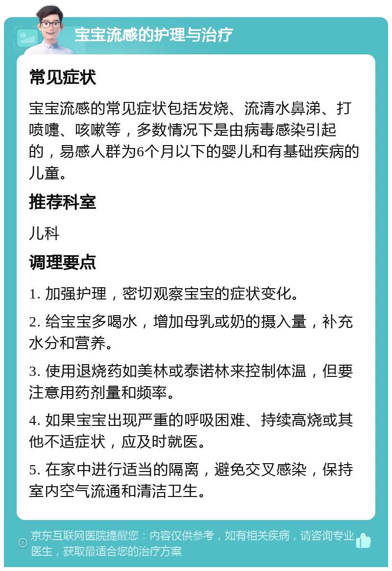 宝宝流感的护理与治疗 常见症状 宝宝流感的常见症状包括发烧、流清水鼻涕、打喷嚏、咳嗽等，多数情况下是由病毒感染引起的，易感人群为6个月以下的婴儿和有基础疾病的儿童。 推荐科室 儿科 调理要点 1. 加强护理，密切观察宝宝的症状变化。 2. 给宝宝多喝水，增加母乳或奶的摄入量，补充水分和营养。 3. 使用退烧药如美林或泰诺林来控制体温，但要注意用药剂量和频率。 4. 如果宝宝出现严重的呼吸困难、持续高烧或其他不适症状，应及时就医。 5. 在家中进行适当的隔离，避免交叉感染，保持室内空气流通和清洁卫生。