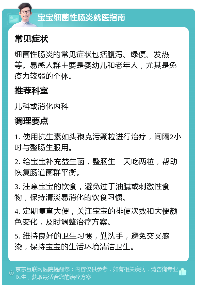 宝宝细菌性肠炎就医指南 常见症状 细菌性肠炎的常见症状包括腹泻、绿便、发热等。易感人群主要是婴幼儿和老年人，尤其是免疫力较弱的个体。 推荐科室 儿科或消化内科 调理要点 1. 使用抗生素如头孢克污颗粒进行治疗，间隔2小时与整肠生服用。 2. 给宝宝补充益生菌，整肠生一天吃两粒，帮助恢复肠道菌群平衡。 3. 注意宝宝的饮食，避免过于油腻或刺激性食物，保持清淡易消化的饮食习惯。 4. 定期复查大便，关注宝宝的排便次数和大便颜色变化，及时调整治疗方案。 5. 维持良好的卫生习惯，勤洗手，避免交叉感染，保持宝宝的生活环境清洁卫生。