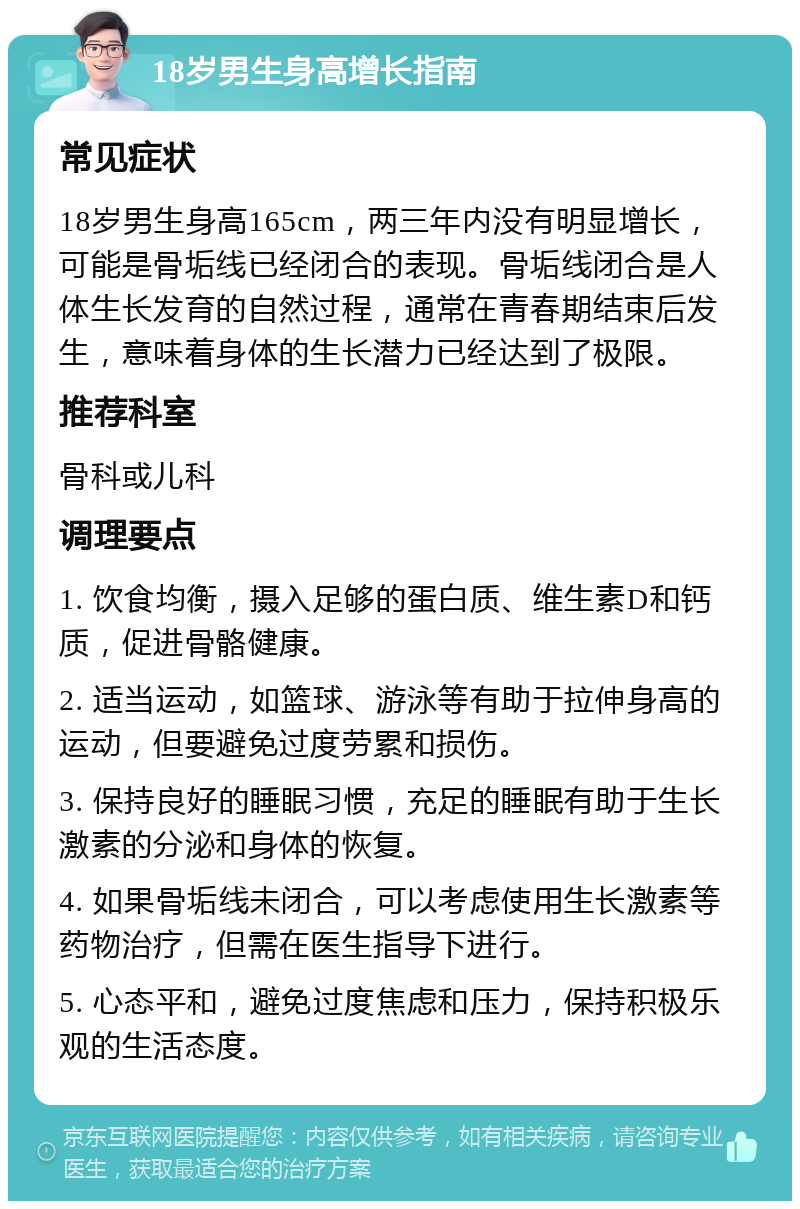 18岁男生身高增长指南 常见症状 18岁男生身高165cm，两三年内没有明显增长，可能是骨垢线已经闭合的表现。骨垢线闭合是人体生长发育的自然过程，通常在青春期结束后发生，意味着身体的生长潜力已经达到了极限。 推荐科室 骨科或儿科 调理要点 1. 饮食均衡，摄入足够的蛋白质、维生素D和钙质，促进骨骼健康。 2. 适当运动，如篮球、游泳等有助于拉伸身高的运动，但要避免过度劳累和损伤。 3. 保持良好的睡眠习惯，充足的睡眠有助于生长激素的分泌和身体的恢复。 4. 如果骨垢线未闭合，可以考虑使用生长激素等药物治疗，但需在医生指导下进行。 5. 心态平和，避免过度焦虑和压力，保持积极乐观的生活态度。