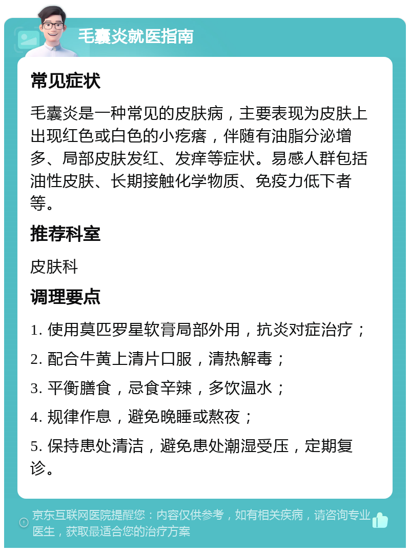 毛囊炎就医指南 常见症状 毛囊炎是一种常见的皮肤病，主要表现为皮肤上出现红色或白色的小疙瘩，伴随有油脂分泌增多、局部皮肤发红、发痒等症状。易感人群包括油性皮肤、长期接触化学物质、免疫力低下者等。 推荐科室 皮肤科 调理要点 1. 使用莫匹罗星软膏局部外用，抗炎对症治疗； 2. 配合牛黄上清片口服，清热解毒； 3. 平衡膳食，忌食辛辣，多饮温水； 4. 规律作息，避免晚睡或熬夜； 5. 保持患处清洁，避免患处潮湿受压，定期复诊。