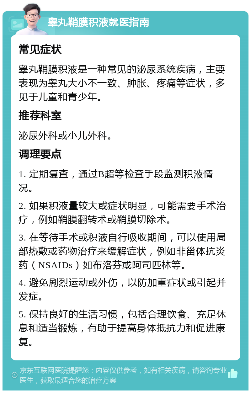 睾丸鞘膜积液就医指南 常见症状 睾丸鞘膜积液是一种常见的泌尿系统疾病，主要表现为睾丸大小不一致、肿胀、疼痛等症状，多见于儿童和青少年。 推荐科室 泌尿外科或小儿外科。 调理要点 1. 定期复查，通过B超等检查手段监测积液情况。 2. 如果积液量较大或症状明显，可能需要手术治疗，例如鞘膜翻转术或鞘膜切除术。 3. 在等待手术或积液自行吸收期间，可以使用局部热敷或药物治疗来缓解症状，例如非甾体抗炎药（NSAIDs）如布洛芬或阿司匹林等。 4. 避免剧烈运动或外伤，以防加重症状或引起并发症。 5. 保持良好的生活习惯，包括合理饮食、充足休息和适当锻炼，有助于提高身体抵抗力和促进康复。