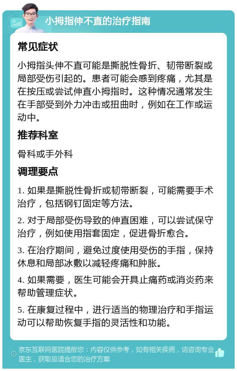 小拇指伸不直的治疗指南 常见症状 小拇指头伸不直可能是撕脱性骨折、韧带断裂或局部受伤引起的。患者可能会感到疼痛，尤其是在按压或尝试伸直小拇指时。这种情况通常发生在手部受到外力冲击或扭曲时，例如在工作或运动中。 推荐科室 骨科或手外科 调理要点 1. 如果是撕脱性骨折或韧带断裂，可能需要手术治疗，包括钢钉固定等方法。 2. 对于局部受伤导致的伸直困难，可以尝试保守治疗，例如使用指套固定，促进骨折愈合。 3. 在治疗期间，避免过度使用受伤的手指，保持休息和局部冰敷以减轻疼痛和肿胀。 4. 如果需要，医生可能会开具止痛药或消炎药来帮助管理症状。 5. 在康复过程中，进行适当的物理治疗和手指运动可以帮助恢复手指的灵活性和功能。