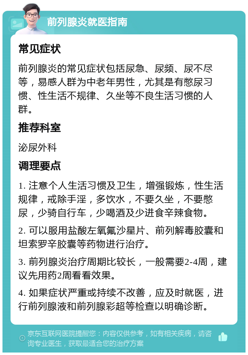 前列腺炎就医指南 常见症状 前列腺炎的常见症状包括尿急、尿频、尿不尽等，易感人群为中老年男性，尤其是有憋尿习惯、性生活不规律、久坐等不良生活习惯的人群。 推荐科室 泌尿外科 调理要点 1. 注意个人生活习惯及卫生，增强锻炼，性生活规律，戒除手淫，多饮水，不要久坐，不要憋尿，少骑自行车，少喝酒及少进食辛辣食物。 2. 可以服用盐酸左氧氟沙星片、前列解毒胶囊和坦索罗辛胶囊等药物进行治疗。 3. 前列腺炎治疗周期比较长，一般需要2-4周，建议先用药2周看看效果。 4. 如果症状严重或持续不改善，应及时就医，进行前列腺液和前列腺彩超等检查以明确诊断。