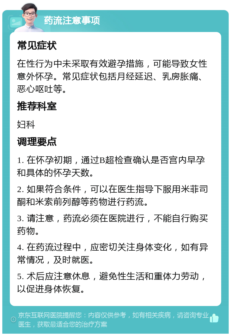 药流注意事项 常见症状 在性行为中未采取有效避孕措施，可能导致女性意外怀孕。常见症状包括月经延迟、乳房胀痛、恶心呕吐等。 推荐科室 妇科 调理要点 1. 在怀孕初期，通过B超检查确认是否宫内早孕和具体的怀孕天数。 2. 如果符合条件，可以在医生指导下服用米菲司酮和米索前列醇等药物进行药流。 3. 请注意，药流必须在医院进行，不能自行购买药物。 4. 在药流过程中，应密切关注身体变化，如有异常情况，及时就医。 5. 术后应注意休息，避免性生活和重体力劳动，以促进身体恢复。