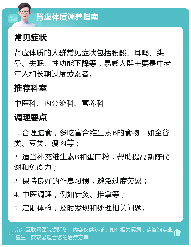 肾虚体质调养指南 常见症状 肾虚体质的人群常见症状包括腰酸、耳鸣、头晕、失眠、性功能下降等，易感人群主要是中老年人和长期过度劳累者。 推荐科室 中医科、内分泌科、营养科 调理要点 1. 合理膳食，多吃富含维生素B的食物，如全谷类、豆类、瘦肉等； 2. 适当补充维生素B和蛋白粉，帮助提高新陈代谢和免疫力； 3. 保持良好的作息习惯，避免过度劳累； 4. 中医调理，例如针灸、推拿等； 5. 定期体检，及时发现和处理相关问题。