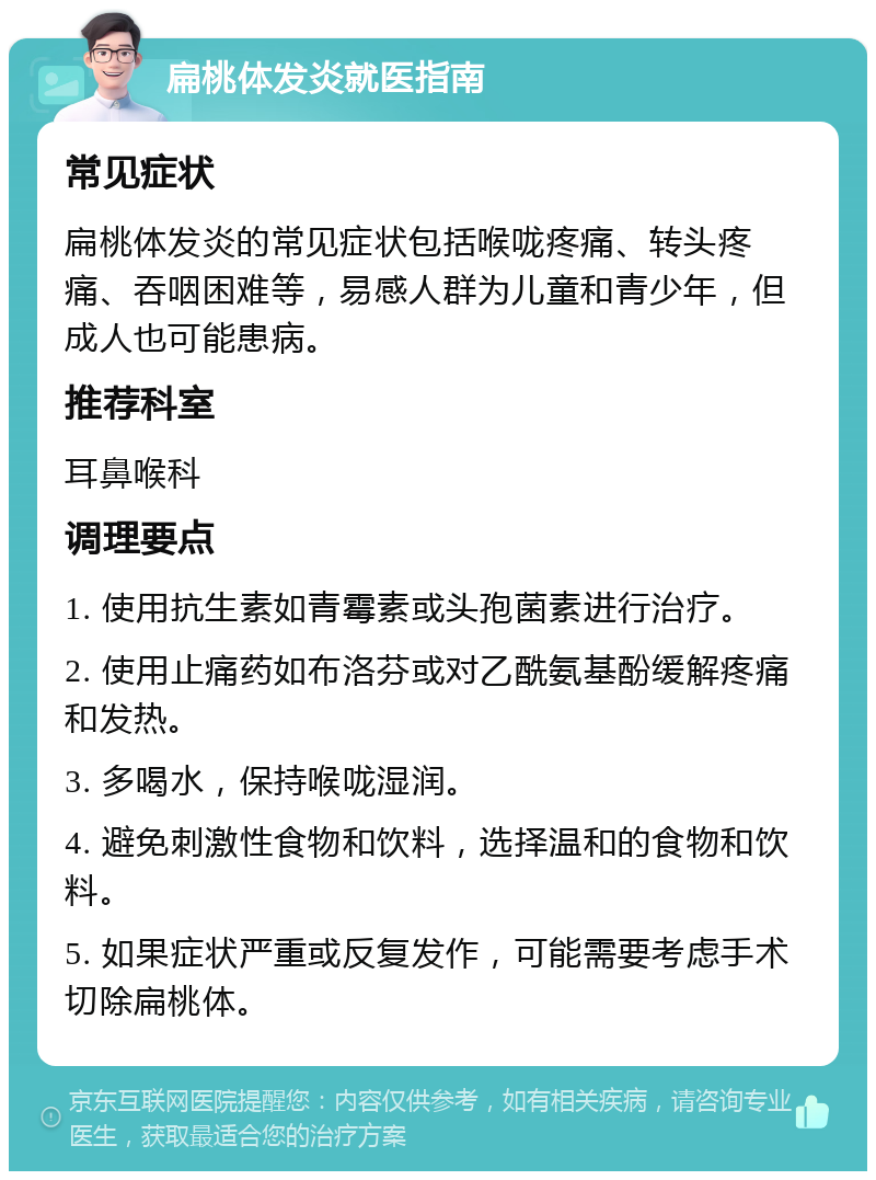 扁桃体发炎就医指南 常见症状 扁桃体发炎的常见症状包括喉咙疼痛、转头疼痛、吞咽困难等，易感人群为儿童和青少年，但成人也可能患病。 推荐科室 耳鼻喉科 调理要点 1. 使用抗生素如青霉素或头孢菌素进行治疗。 2. 使用止痛药如布洛芬或对乙酰氨基酚缓解疼痛和发热。 3. 多喝水，保持喉咙湿润。 4. 避免刺激性食物和饮料，选择温和的食物和饮料。 5. 如果症状严重或反复发作，可能需要考虑手术切除扁桃体。