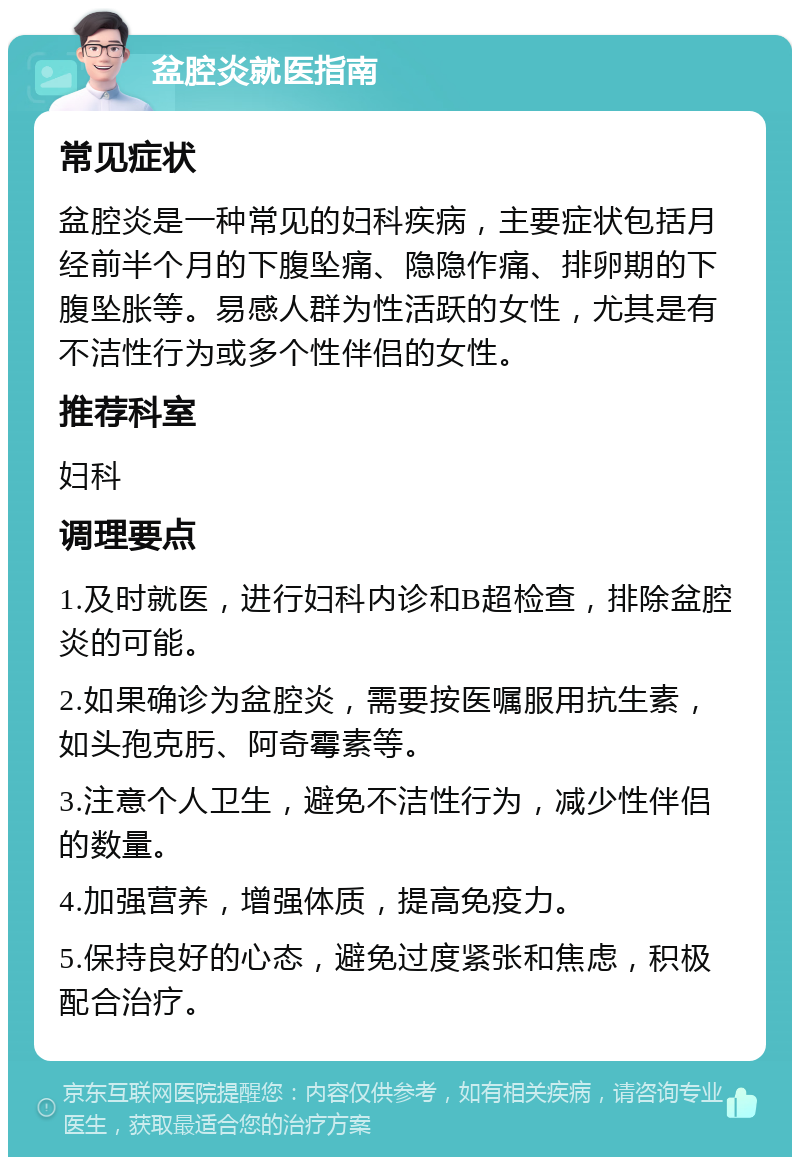 盆腔炎就医指南 常见症状 盆腔炎是一种常见的妇科疾病，主要症状包括月经前半个月的下腹坠痛、隐隐作痛、排卵期的下腹坠胀等。易感人群为性活跃的女性，尤其是有不洁性行为或多个性伴侣的女性。 推荐科室 妇科 调理要点 1.及时就医，进行妇科内诊和B超检查，排除盆腔炎的可能。 2.如果确诊为盆腔炎，需要按医嘱服用抗生素，如头孢克肟、阿奇霉素等。 3.注意个人卫生，避免不洁性行为，减少性伴侣的数量。 4.加强营养，增强体质，提高免疫力。 5.保持良好的心态，避免过度紧张和焦虑，积极配合治疗。