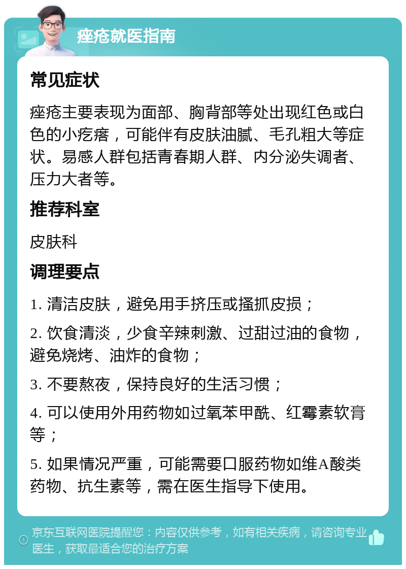 痤疮就医指南 常见症状 痤疮主要表现为面部、胸背部等处出现红色或白色的小疙瘩，可能伴有皮肤油腻、毛孔粗大等症状。易感人群包括青春期人群、内分泌失调者、压力大者等。 推荐科室 皮肤科 调理要点 1. 清洁皮肤，避免用手挤压或搔抓皮损； 2. 饮食清淡，少食辛辣刺激、过甜过油的食物，避免烧烤、油炸的食物； 3. 不要熬夜，保持良好的生活习惯； 4. 可以使用外用药物如过氧苯甲酰、红霉素软膏等； 5. 如果情况严重，可能需要口服药物如维A酸类药物、抗生素等，需在医生指导下使用。