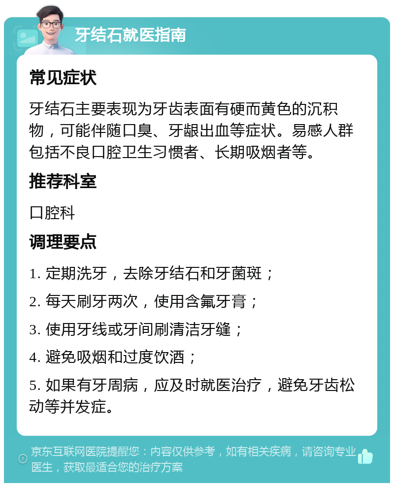 牙结石就医指南 常见症状 牙结石主要表现为牙齿表面有硬而黄色的沉积物，可能伴随口臭、牙龈出血等症状。易感人群包括不良口腔卫生习惯者、长期吸烟者等。 推荐科室 口腔科 调理要点 1. 定期洗牙，去除牙结石和牙菌斑； 2. 每天刷牙两次，使用含氟牙膏； 3. 使用牙线或牙间刷清洁牙缝； 4. 避免吸烟和过度饮酒； 5. 如果有牙周病，应及时就医治疗，避免牙齿松动等并发症。