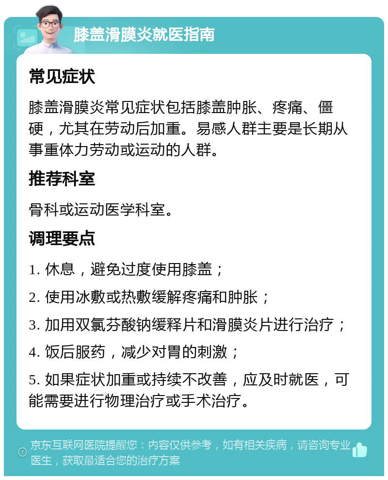 膝盖滑膜炎就医指南 常见症状 膝盖滑膜炎常见症状包括膝盖肿胀、疼痛、僵硬，尤其在劳动后加重。易感人群主要是长期从事重体力劳动或运动的人群。 推荐科室 骨科或运动医学科室。 调理要点 1. 休息，避免过度使用膝盖； 2. 使用冰敷或热敷缓解疼痛和肿胀； 3. 加用双氯芬酸钠缓释片和滑膜炎片进行治疗； 4. 饭后服药，减少对胃的刺激； 5. 如果症状加重或持续不改善，应及时就医，可能需要进行物理治疗或手术治疗。