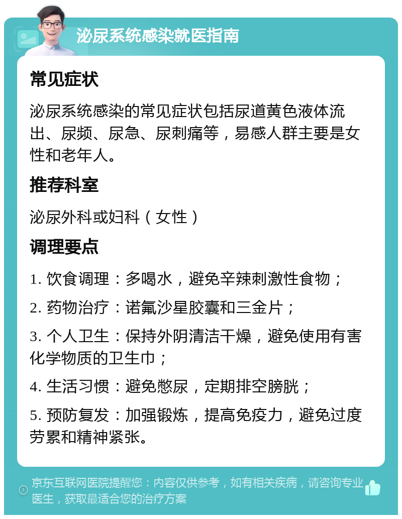 泌尿系统感染就医指南 常见症状 泌尿系统感染的常见症状包括尿道黄色液体流出、尿频、尿急、尿刺痛等，易感人群主要是女性和老年人。 推荐科室 泌尿外科或妇科（女性） 调理要点 1. 饮食调理：多喝水，避免辛辣刺激性食物； 2. 药物治疗：诺氟沙星胶囊和三金片； 3. 个人卫生：保持外阴清洁干燥，避免使用有害化学物质的卫生巾； 4. 生活习惯：避免憋尿，定期排空膀胱； 5. 预防复发：加强锻炼，提高免疫力，避免过度劳累和精神紧张。