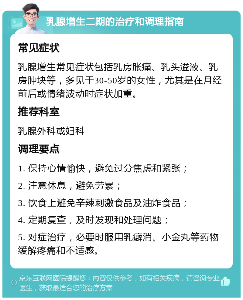 乳腺增生二期的治疗和调理指南 常见症状 乳腺增生常见症状包括乳房胀痛、乳头溢液、乳房肿块等，多见于30-50岁的女性，尤其是在月经前后或情绪波动时症状加重。 推荐科室 乳腺外科或妇科 调理要点 1. 保持心情愉快，避免过分焦虑和紧张； 2. 注意休息，避免劳累； 3. 饮食上避免辛辣刺激食品及油炸食品； 4. 定期复查，及时发现和处理问题； 5. 对症治疗，必要时服用乳癖消、小金丸等药物缓解疼痛和不适感。