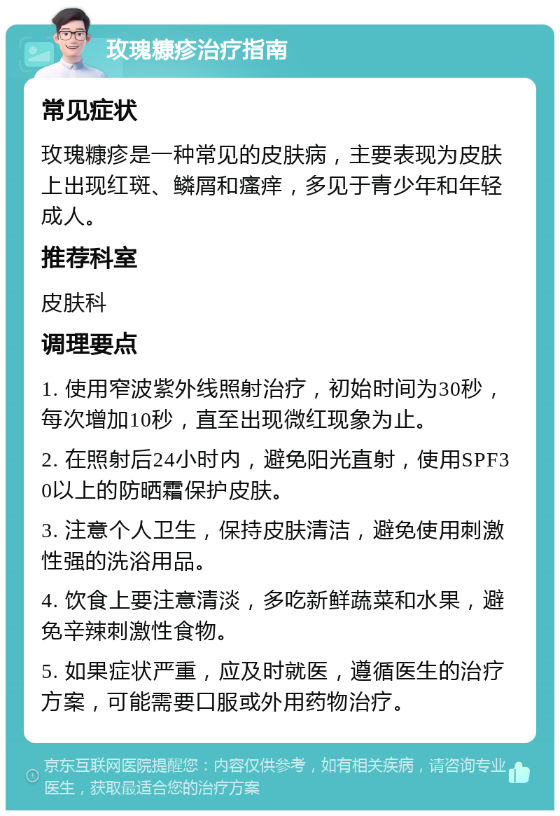 玫瑰糠疹治疗指南 常见症状 玫瑰糠疹是一种常见的皮肤病，主要表现为皮肤上出现红斑、鳞屑和瘙痒，多见于青少年和年轻成人。 推荐科室 皮肤科 调理要点 1. 使用窄波紫外线照射治疗，初始时间为30秒，每次增加10秒，直至出现微红现象为止。 2. 在照射后24小时内，避免阳光直射，使用SPF30以上的防晒霜保护皮肤。 3. 注意个人卫生，保持皮肤清洁，避免使用刺激性强的洗浴用品。 4. 饮食上要注意清淡，多吃新鲜蔬菜和水果，避免辛辣刺激性食物。 5. 如果症状严重，应及时就医，遵循医生的治疗方案，可能需要口服或外用药物治疗。