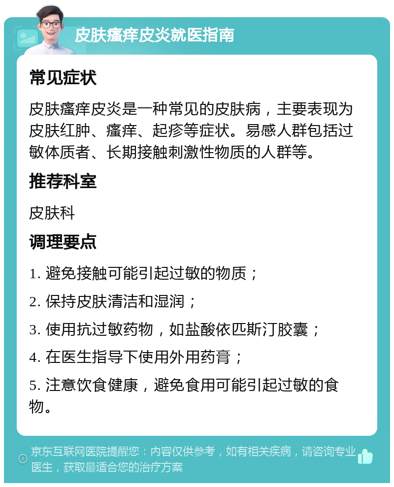 皮肤瘙痒皮炎就医指南 常见症状 皮肤瘙痒皮炎是一种常见的皮肤病，主要表现为皮肤红肿、瘙痒、起疹等症状。易感人群包括过敏体质者、长期接触刺激性物质的人群等。 推荐科室 皮肤科 调理要点 1. 避免接触可能引起过敏的物质； 2. 保持皮肤清洁和湿润； 3. 使用抗过敏药物，如盐酸依匹斯汀胶囊； 4. 在医生指导下使用外用药膏； 5. 注意饮食健康，避免食用可能引起过敏的食物。