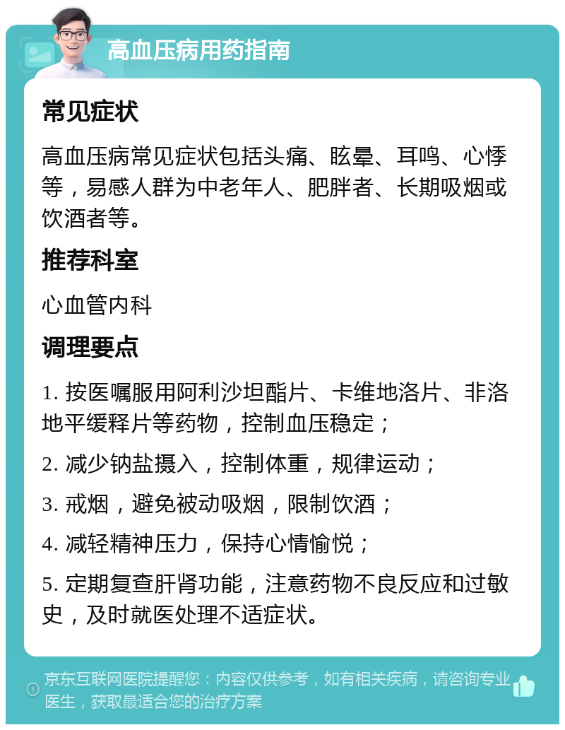 高血压病用药指南 常见症状 高血压病常见症状包括头痛、眩晕、耳鸣、心悸等，易感人群为中老年人、肥胖者、长期吸烟或饮酒者等。 推荐科室 心血管内科 调理要点 1. 按医嘱服用阿利沙坦酯片、卡维地洛片、非洛地平缓释片等药物，控制血压稳定； 2. 减少钠盐摄入，控制体重，规律运动； 3. 戒烟，避免被动吸烟，限制饮酒； 4. 减轻精神压力，保持心情愉悦； 5. 定期复查肝肾功能，注意药物不良反应和过敏史，及时就医处理不适症状。