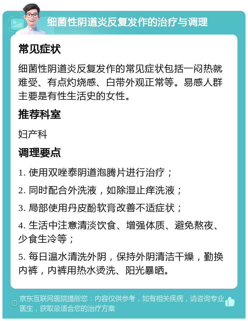 细菌性阴道炎反复发作的治疗与调理 常见症状 细菌性阴道炎反复发作的常见症状包括一闷热就难受、有点灼烧感、白带外观正常等。易感人群主要是有性生活史的女性。 推荐科室 妇产科 调理要点 1. 使用双唑泰阴道泡腾片进行治疗； 2. 同时配合外洗液，如除湿止痒洗液； 3. 局部使用丹皮酚软膏改善不适症状； 4. 生活中注意清淡饮食、增强体质、避免熬夜、少食生冷等； 5. 每日温水清洗外阴，保持外阴清洁干燥，勤换内裤，内裤用热水烫洗、阳光暴晒。