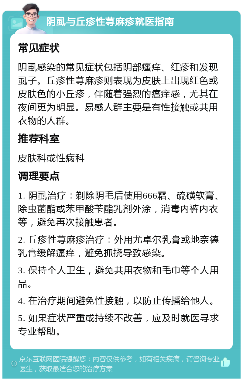 阴虱与丘疹性荨麻疹就医指南 常见症状 阴虱感染的常见症状包括阴部瘙痒、红疹和发现虱子。丘疹性荨麻疹则表现为皮肤上出现红色或皮肤色的小丘疹，伴随着强烈的瘙痒感，尤其在夜间更为明显。易感人群主要是有性接触或共用衣物的人群。 推荐科室 皮肤科或性病科 调理要点 1. 阴虱治疗：剃除阴毛后使用666霜、硫磺软膏、除虫菌酯或苯甲酸苄酯乳剂外涂，消毒内裤内衣等，避免再次接触患者。 2. 丘疹性荨麻疹治疗：外用尤卓尔乳膏或地奈德乳膏缓解瘙痒，避免抓挠导致感染。 3. 保持个人卫生，避免共用衣物和毛巾等个人用品。 4. 在治疗期间避免性接触，以防止传播给他人。 5. 如果症状严重或持续不改善，应及时就医寻求专业帮助。