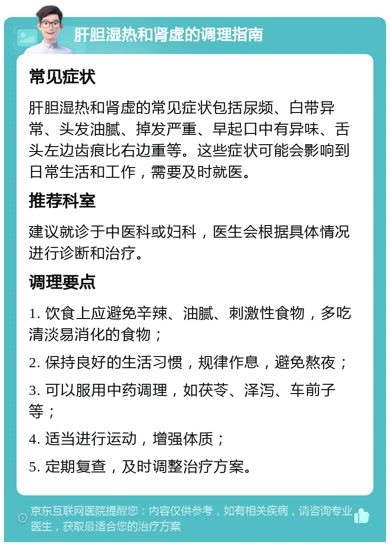 肝胆湿热和肾虚的调理指南 常见症状 肝胆湿热和肾虚的常见症状包括尿频、白带异常、头发油腻、掉发严重、早起口中有异味、舌头左边齿痕比右边重等。这些症状可能会影响到日常生活和工作，需要及时就医。 推荐科室 建议就诊于中医科或妇科，医生会根据具体情况进行诊断和治疗。 调理要点 1. 饮食上应避免辛辣、油腻、刺激性食物，多吃清淡易消化的食物； 2. 保持良好的生活习惯，规律作息，避免熬夜； 3. 可以服用中药调理，如茯苓、泽泻、车前子等； 4. 适当进行运动，增强体质； 5. 定期复查，及时调整治疗方案。