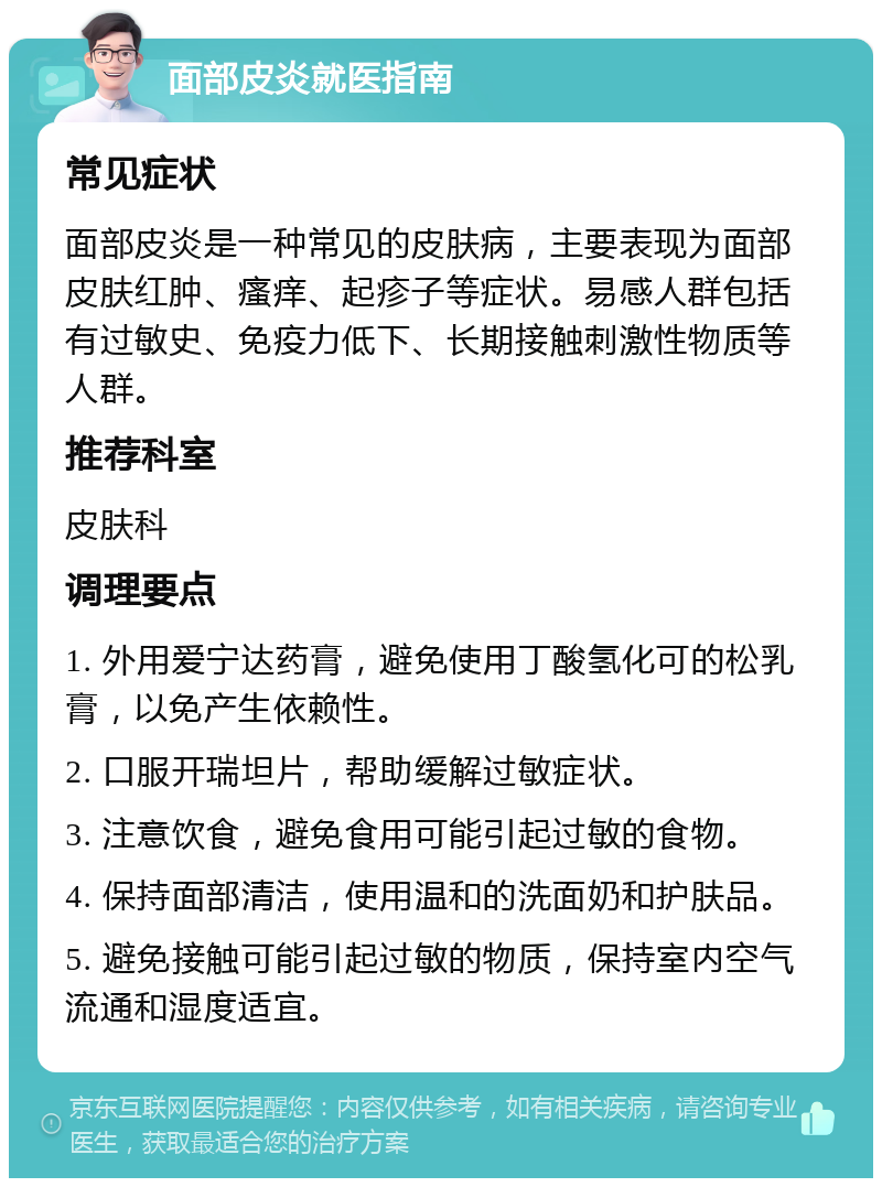 面部皮炎就医指南 常见症状 面部皮炎是一种常见的皮肤病，主要表现为面部皮肤红肿、瘙痒、起疹子等症状。易感人群包括有过敏史、免疫力低下、长期接触刺激性物质等人群。 推荐科室 皮肤科 调理要点 1. 外用爱宁达药膏，避免使用丁酸氢化可的松乳膏，以免产生依赖性。 2. 口服开瑞坦片，帮助缓解过敏症状。 3. 注意饮食，避免食用可能引起过敏的食物。 4. 保持面部清洁，使用温和的洗面奶和护肤品。 5. 避免接触可能引起过敏的物质，保持室内空气流通和湿度适宜。