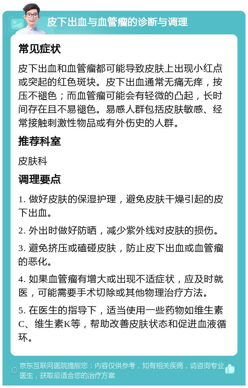 皮下出血与血管瘤的诊断与调理 常见症状 皮下出血和血管瘤都可能导致皮肤上出现小红点或突起的红色斑块。皮下出血通常无痛无痒，按压不褪色；而血管瘤可能会有轻微的凸起，长时间存在且不易褪色。易感人群包括皮肤敏感、经常接触刺激性物品或有外伤史的人群。 推荐科室 皮肤科 调理要点 1. 做好皮肤的保湿护理，避免皮肤干燥引起的皮下出血。 2. 外出时做好防晒，减少紫外线对皮肤的损伤。 3. 避免挤压或磕碰皮肤，防止皮下出血或血管瘤的恶化。 4. 如果血管瘤有增大或出现不适症状，应及时就医，可能需要手术切除或其他物理治疗方法。 5. 在医生的指导下，适当使用一些药物如维生素C、维生素K等，帮助改善皮肤状态和促进血液循环。