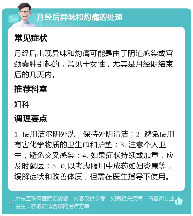 月经后异味和灼痛的处理 常见症状 月经后出现异味和灼痛可能是由于阴道感染或宫颈囊肿引起的，常见于女性，尤其是月经期结束后的几天内。 推荐科室 妇科 调理要点 1. 使用洁尔阴外洗，保持外阴清洁；2. 避免使用有害化学物质的卫生巾和护垫；3. 注意个人卫生，避免交叉感染；4. 如果症状持续或加重，应及时就医；5. 可以考虑服用中成药如妇炎康等，缓解症状和改善体质，但需在医生指导下使用。