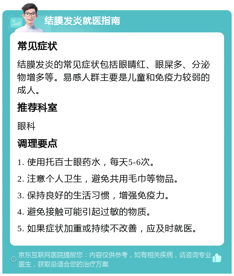 结膜发炎就医指南 常见症状 结膜发炎的常见症状包括眼睛红、眼屎多、分泌物增多等。易感人群主要是儿童和免疫力较弱的成人。 推荐科室 眼科 调理要点 1. 使用托百士眼药水，每天5-6次。 2. 注意个人卫生，避免共用毛巾等物品。 3. 保持良好的生活习惯，增强免疫力。 4. 避免接触可能引起过敏的物质。 5. 如果症状加重或持续不改善，应及时就医。