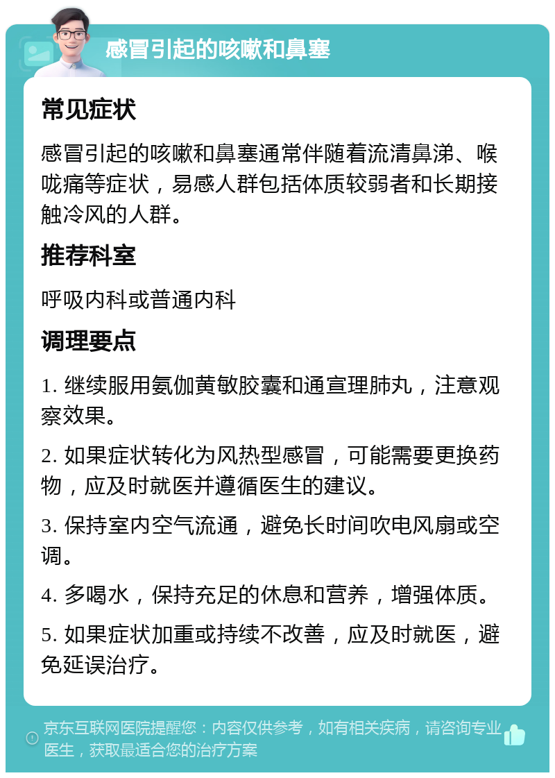 感冒引起的咳嗽和鼻塞 常见症状 感冒引起的咳嗽和鼻塞通常伴随着流清鼻涕、喉咙痛等症状，易感人群包括体质较弱者和长期接触冷风的人群。 推荐科室 呼吸内科或普通内科 调理要点 1. 继续服用氨伽黄敏胶囊和通宣理肺丸，注意观察效果。 2. 如果症状转化为风热型感冒，可能需要更换药物，应及时就医并遵循医生的建议。 3. 保持室内空气流通，避免长时间吹电风扇或空调。 4. 多喝水，保持充足的休息和营养，增强体质。 5. 如果症状加重或持续不改善，应及时就医，避免延误治疗。