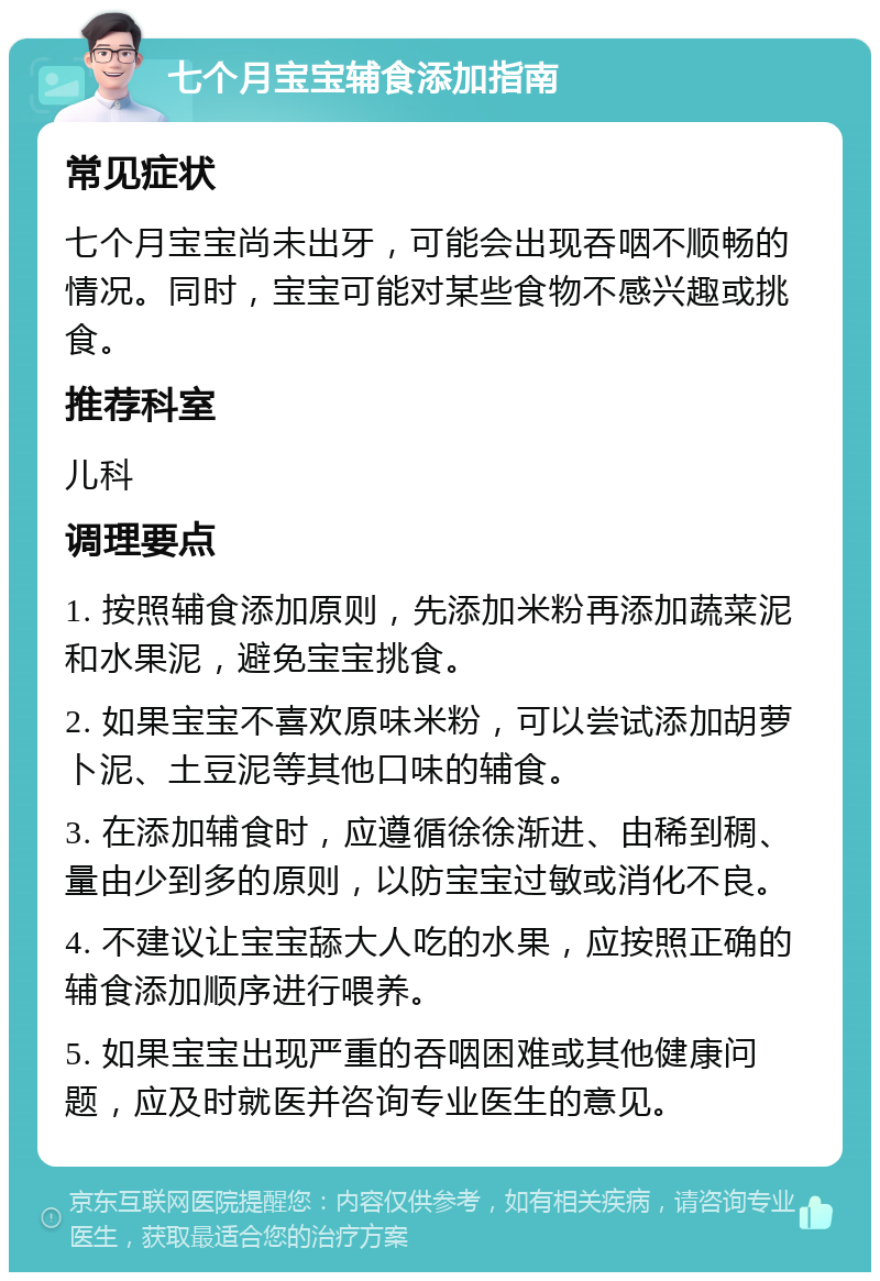 七个月宝宝辅食添加指南 常见症状 七个月宝宝尚未出牙，可能会出现吞咽不顺畅的情况。同时，宝宝可能对某些食物不感兴趣或挑食。 推荐科室 儿科 调理要点 1. 按照辅食添加原则，先添加米粉再添加蔬菜泥和水果泥，避免宝宝挑食。 2. 如果宝宝不喜欢原味米粉，可以尝试添加胡萝卜泥、土豆泥等其他口味的辅食。 3. 在添加辅食时，应遵循徐徐渐进、由稀到稠、量由少到多的原则，以防宝宝过敏或消化不良。 4. 不建议让宝宝舔大人吃的水果，应按照正确的辅食添加顺序进行喂养。 5. 如果宝宝出现严重的吞咽困难或其他健康问题，应及时就医并咨询专业医生的意见。